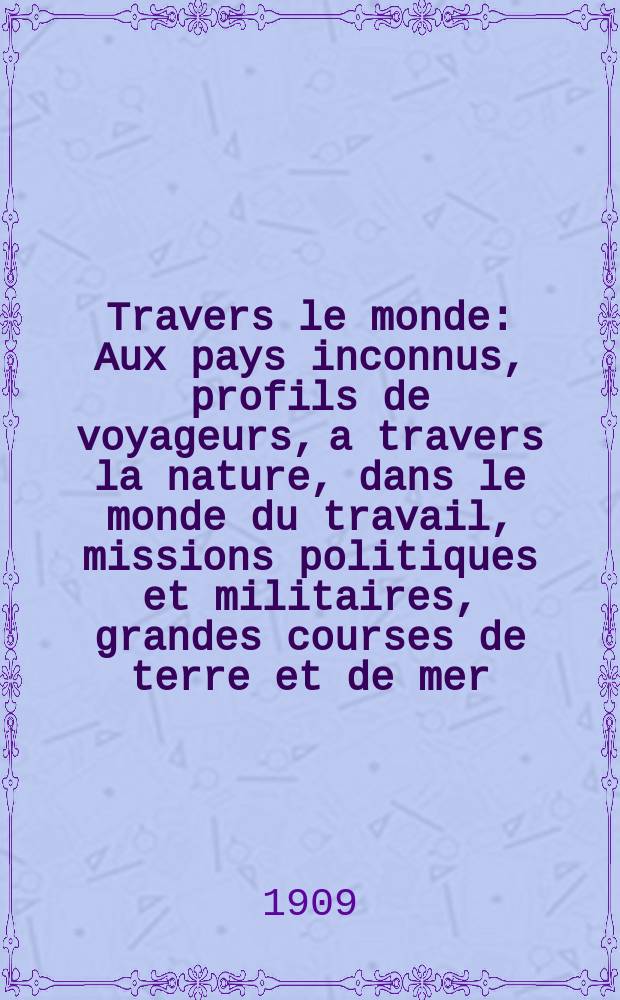 &Agrave; Travers le monde : Aux pays inconnus, profils de voyageurs, a travers la nature, dans le monde du travail, missions politiques et militaires, grandes courses de terre et de mer, conseils aux voyageurs, excursions, parmi les races humaines, livres et cartes, bilan des exploration en cours, etc. N.S. Ann&eacute;e15 1909, livr.22