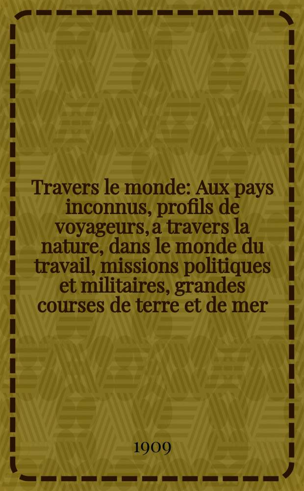 À Travers le monde : Aux pays inconnus, profils de voyageurs, a travers la nature, dans le monde du travail, missions politiques et militaires, grandes courses de terre et de mer, conseils aux voyageurs, excursions, parmi les races humaines, livres et cartes, bilan des exploration en cours, etc. N.S. Année15 1909, livr.32