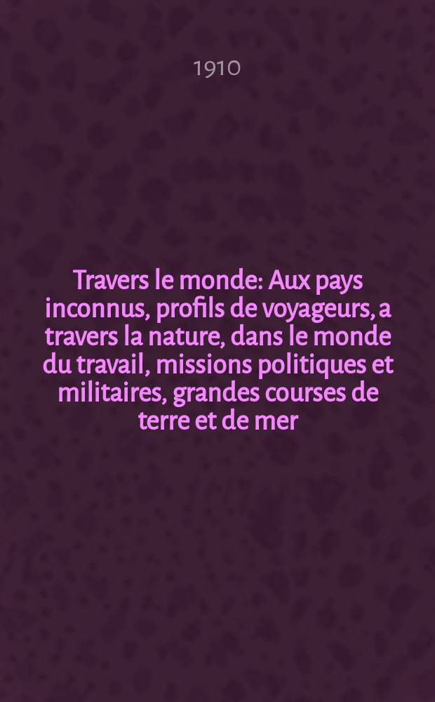 À Travers le monde : Aux pays inconnus, profils de voyageurs, a travers la nature, dans le monde du travail, missions politiques et militaires, grandes courses de terre et de mer, conseils aux voyageurs, excursions, parmi les races humaines, livres et cartes, bilan des exploration en cours, etc. N.S. Année16 1910, livr.10