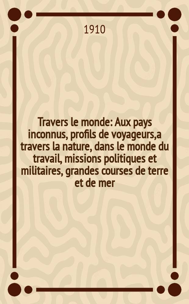 À Travers le monde : Aux pays inconnus, profils de voyageurs, a travers la nature, dans le monde du travail, missions politiques et militaires, grandes courses de terre et de mer, conseils aux voyageurs, excursions, parmi les races humaines, livres et cartes, bilan des exploration en cours, etc. N.S. Année16 1910, livr.50