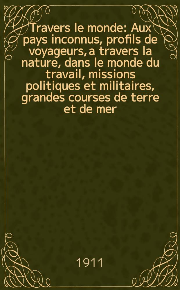 À Travers le monde : Aux pays inconnus, profils de voyageurs, a travers la nature, dans le monde du travail, missions politiques et militaires, grandes courses de terre et de mer, conseils aux voyageurs, excursions, parmi les races humaines, livres et cartes, bilan des exploration en cours, etc. N.S. Année17 1911, livr.4