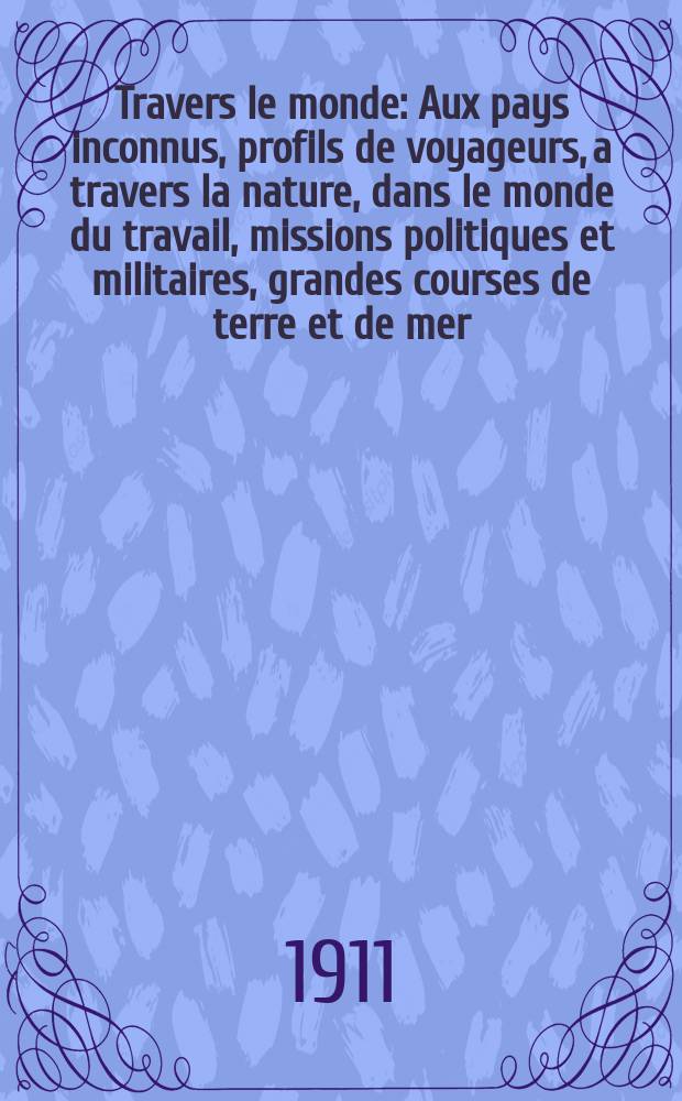 À Travers le monde : Aux pays inconnus, profils de voyageurs, a travers la nature, dans le monde du travail, missions politiques et militaires, grandes courses de terre et de mer, conseils aux voyageurs, excursions, parmi les races humaines, livres et cartes, bilan des exploration en cours, etc. N.S. Année17 1911, livr.6