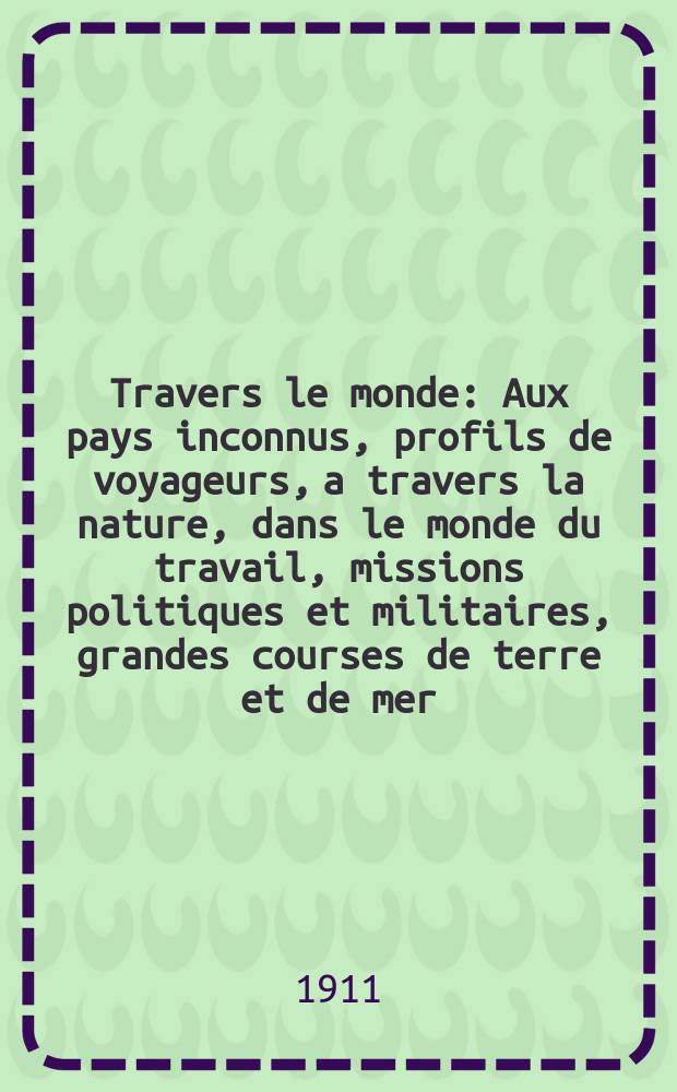 À Travers le monde : Aux pays inconnus, profils de voyageurs, a travers la nature, dans le monde du travail, missions politiques et militaires, grandes courses de terre et de mer, conseils aux voyageurs, excursions, parmi les races humaines, livres et cartes, bilan des exploration en cours, etc. N.S. Année17 1911, livr.9