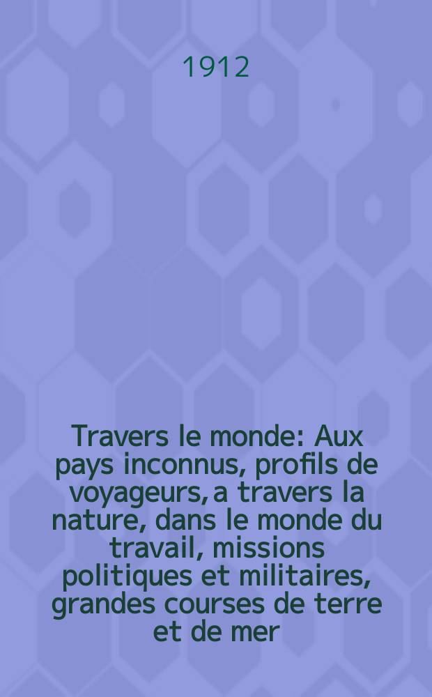 À Travers le monde : Aux pays inconnus, profils de voyageurs, a travers la nature, dans le monde du travail, missions politiques et militaires, grandes courses de terre et de mer, conseils aux voyageurs, excursions, parmi les races humaines, livres et cartes, bilan des exploration en cours, etc. N.S. Année18 1912, livr.12