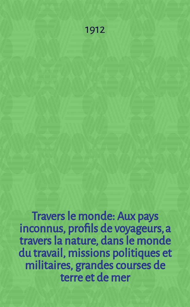 À Travers le monde : Aux pays inconnus, profils de voyageurs, a travers la nature, dans le monde du travail, missions politiques et militaires, grandes courses de terre et de mer, conseils aux voyageurs, excursions, parmi les races humaines, livres et cartes, bilan des exploration en cours, etc. N.S. Année18 1912, livr.27