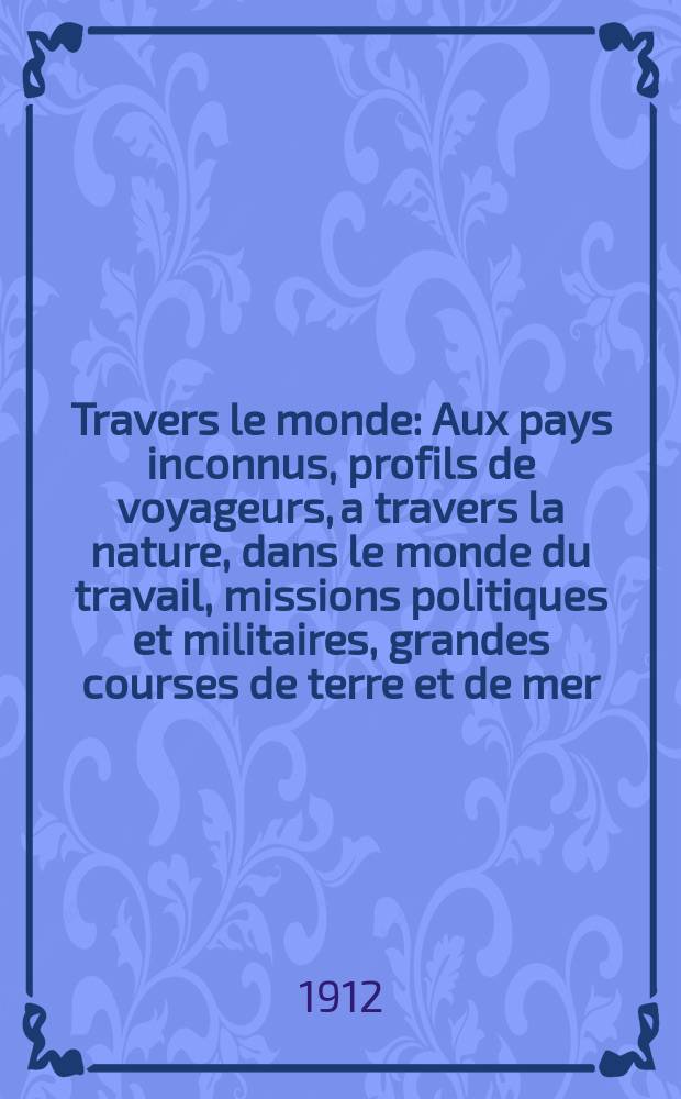 À Travers le monde : Aux pays inconnus, profils de voyageurs, a travers la nature, dans le monde du travail, missions politiques et militaires, grandes courses de terre et de mer, conseils aux voyageurs, excursions, parmi les races humaines, livres et cartes, bilan des exploration en cours, etc. N.S. Année18 1912, livr.31