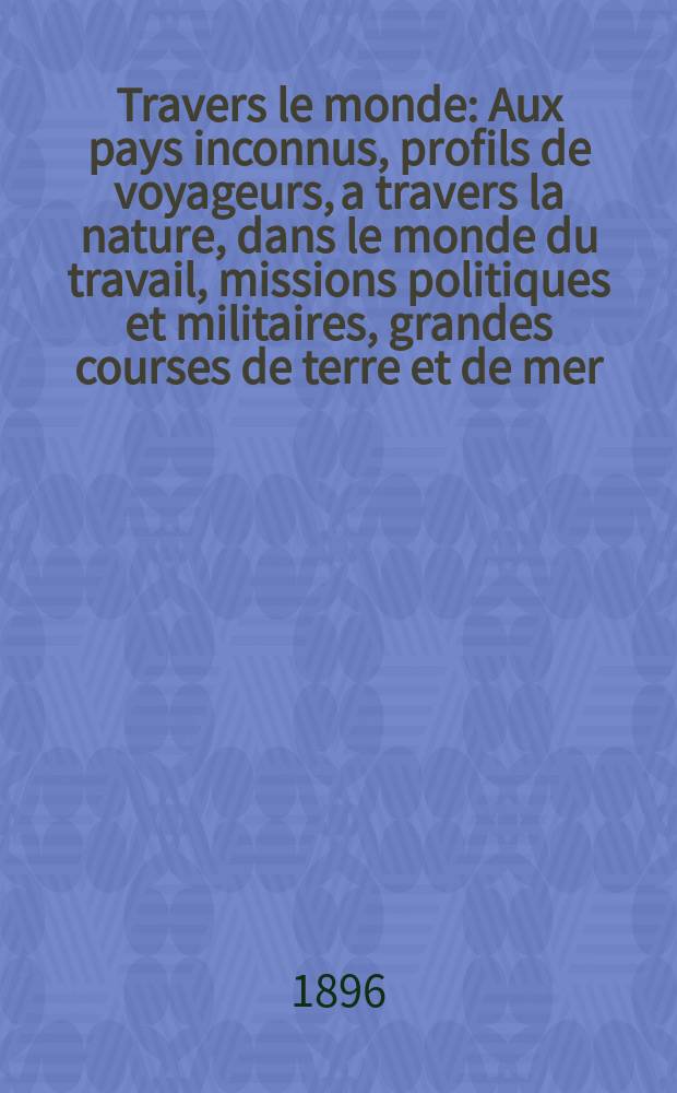 &Agrave; Travers le monde : Aux pays inconnus, profils de voyageurs, a travers la nature, dans le monde du travail, missions politiques et militaires, grandes courses de terre et de mer, conseils aux voyageurs, excursions, parmi les races humaines, livres et cartes, bilan des exploration en cours, etc. N.S. Ann&eacute;e2 1896, livr.31