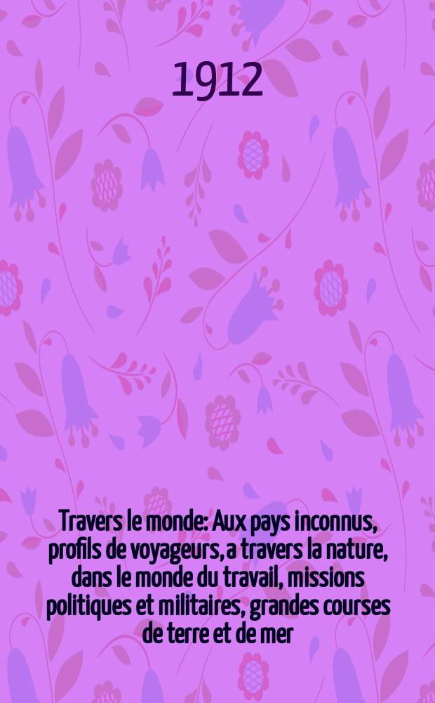 À Travers le monde : Aux pays inconnus, profils de voyageurs, a travers la nature, dans le monde du travail, missions politiques et militaires, grandes courses de terre et de mer, conseils aux voyageurs, excursions, parmi les races humaines, livres et cartes, bilan des exploration en cours, etc. N.S. Année18 1912, livr.38