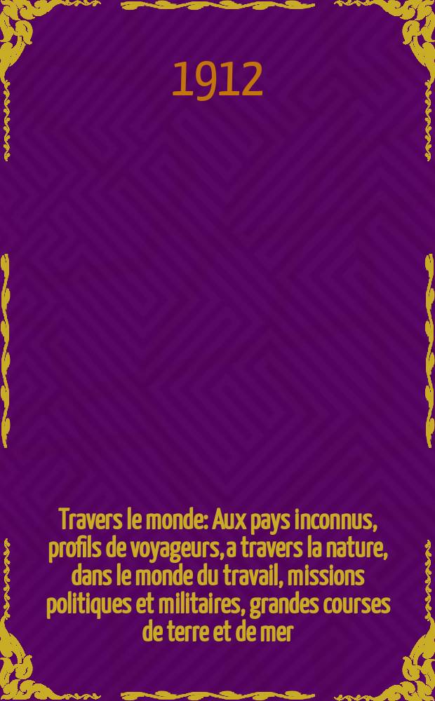 À Travers le monde : Aux pays inconnus, profils de voyageurs, a travers la nature, dans le monde du travail, missions politiques et militaires, grandes courses de terre et de mer, conseils aux voyageurs, excursions, parmi les races humaines, livres et cartes, bilan des exploration en cours, etc. N.S. Année18 1912, livr.50