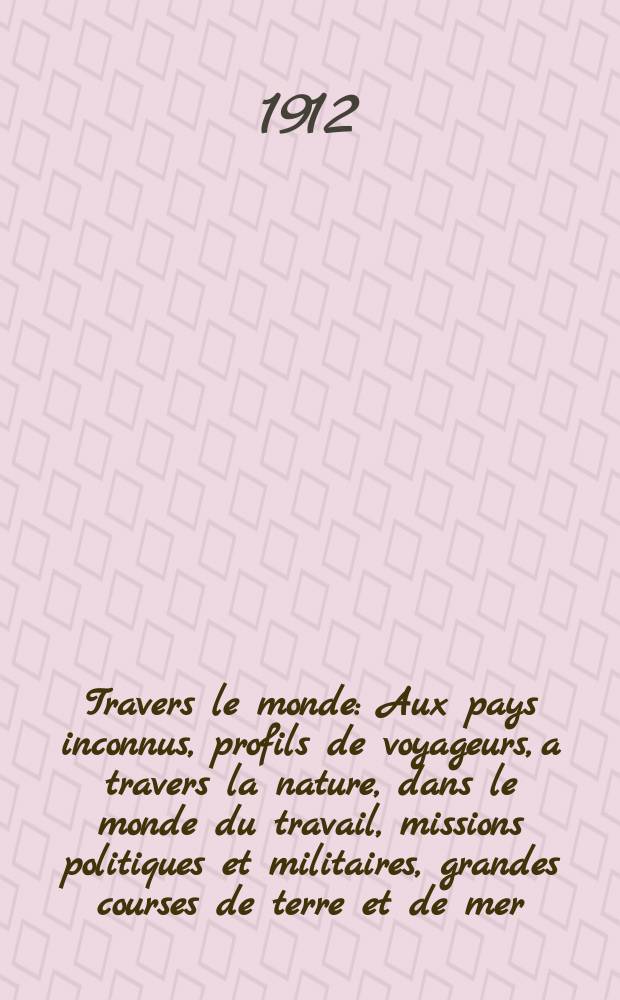 À Travers le monde : Aux pays inconnus, profils de voyageurs, a travers la nature, dans le monde du travail, missions politiques et militaires, grandes courses de terre et de mer, conseils aux voyageurs, excursions, parmi les races humaines, livres et cartes, bilan des exploration en cours, etc. N.S. Année18 1912, livr.52