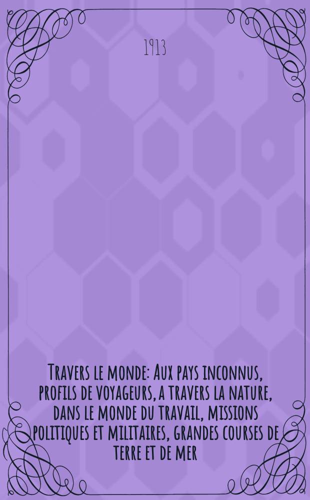 &Agrave; Travers le monde : Aux pays inconnus, profils de voyageurs, a travers la nature, dans le monde du travail, missions politiques et militaires, grandes courses de terre et de mer, conseils aux voyageurs, excursions, parmi les races humaines, livres et cartes, bilan des exploration en cours, etc. N.S. Ann&eacute;e19 1913, livr.1