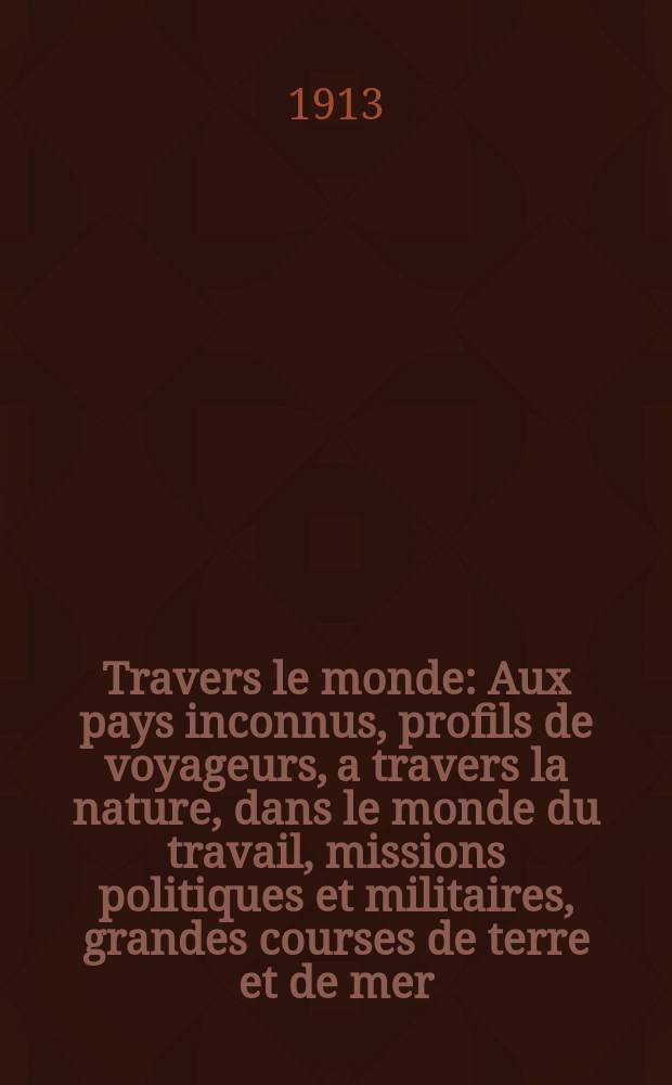 &Agrave; Travers le monde : Aux pays inconnus, profils de voyageurs, a travers la nature, dans le monde du travail, missions politiques et militaires, grandes courses de terre et de mer, conseils aux voyageurs, excursions, parmi les races humaines, livres et cartes, bilan des exploration en cours, etc. N.S. Ann&eacute;e19 1913, livr.2