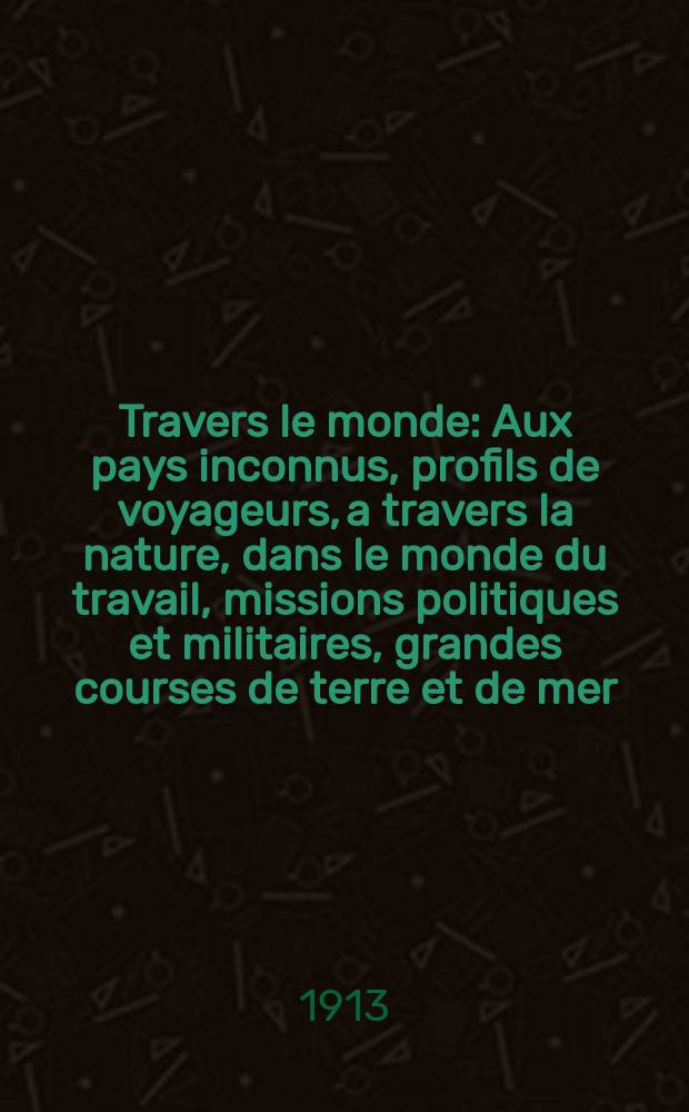 À Travers le monde : Aux pays inconnus, profils de voyageurs, a travers la nature, dans le monde du travail, missions politiques et militaires, grandes courses de terre et de mer, conseils aux voyageurs, excursions, parmi les races humaines, livres et cartes, bilan des exploration en cours, etc. N.S. Année19 1913, livr.4