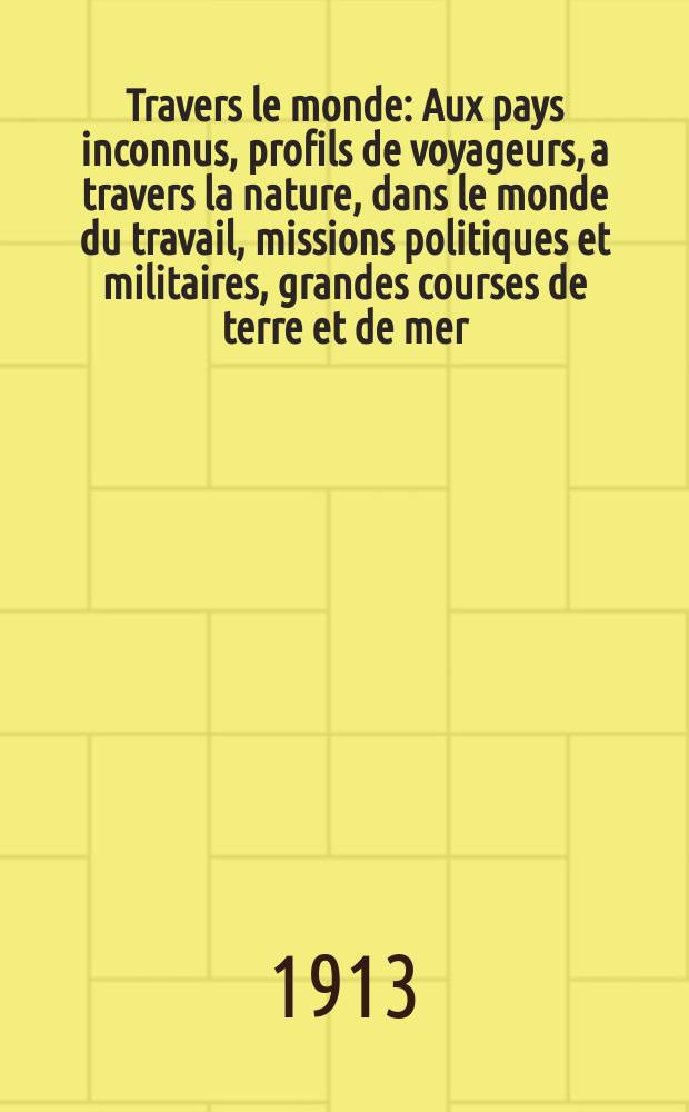 À Travers le monde : Aux pays inconnus, profils de voyageurs, a travers la nature, dans le monde du travail, missions politiques et militaires, grandes courses de terre et de mer, conseils aux voyageurs, excursions, parmi les races humaines, livres et cartes, bilan des exploration en cours, etc. N.S. Année19 1913, livr.18