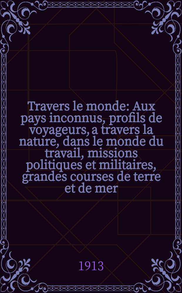 &Agrave; Travers le monde : Aux pays inconnus, profils de voyageurs, a travers la nature, dans le monde du travail, missions politiques et militaires, grandes courses de terre et de mer, conseils aux voyageurs, excursions, parmi les races humaines, livres et cartes, bilan des exploration en cours, etc. N.S. Ann&eacute;e19 1913, livr.19