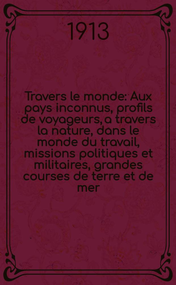 À Travers le monde : Aux pays inconnus, profils de voyageurs, a travers la nature, dans le monde du travail, missions politiques et militaires, grandes courses de terre et de mer, conseils aux voyageurs, excursions, parmi les races humaines, livres et cartes, bilan des exploration en cours, etc. N.S. Année19 1913, livr.23