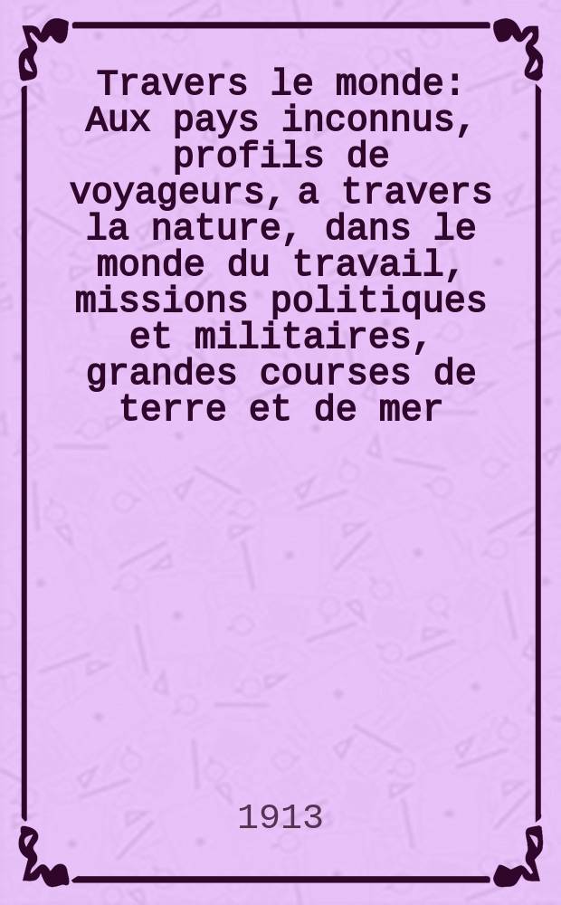 &Agrave; Travers le monde : Aux pays inconnus, profils de voyageurs, a travers la nature, dans le monde du travail, missions politiques et militaires, grandes courses de terre et de mer, conseils aux voyageurs, excursions, parmi les races humaines, livres et cartes, bilan des exploration en cours, etc. N.S. Ann&eacute;e19 1913, livr.33