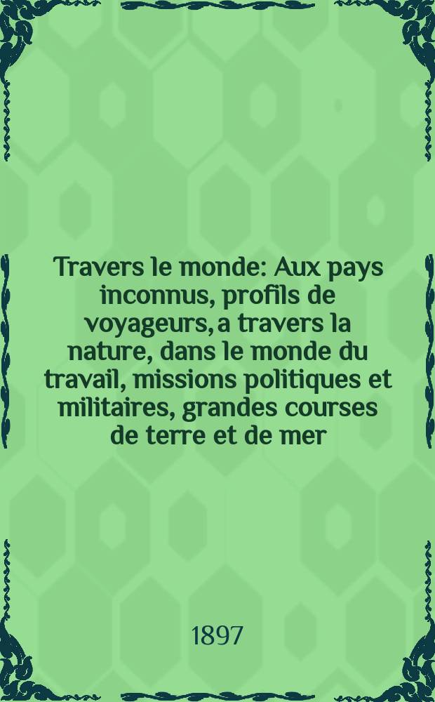À Travers le monde : Aux pays inconnus, profils de voyageurs, a travers la nature, dans le monde du travail, missions politiques et militaires, grandes courses de terre et de mer, conseils aux voyageurs, excursions, parmi les races humaines, livres et cartes, bilan des exploration en cours, etc. N.S. Année3 1897, livr.43