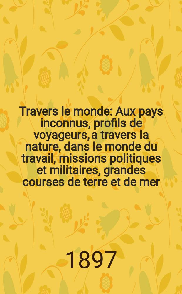 À Travers le monde : Aux pays inconnus, profils de voyageurs, a travers la nature, dans le monde du travail, missions politiques et militaires, grandes courses de terre et de mer, conseils aux voyageurs, excursions, parmi les races humaines, livres et cartes, bilan des exploration en cours, etc. N.S. Année3 1897, livr.44