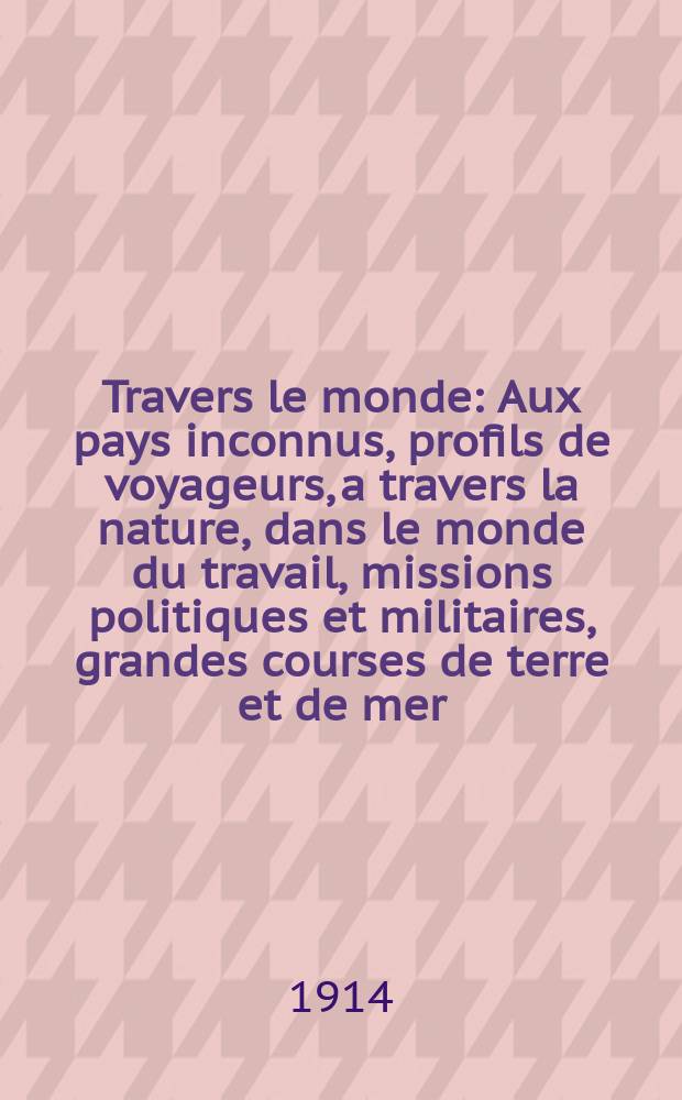 À Travers le monde : Aux pays inconnus, profils de voyageurs, a travers la nature, dans le monde du travail, missions politiques et militaires, grandes courses de terre et de mer, conseils aux voyageurs, excursions, parmi les races humaines, livres et cartes, bilan des exploration en cours, etc. N.S.[Année20] 1914, livr.8