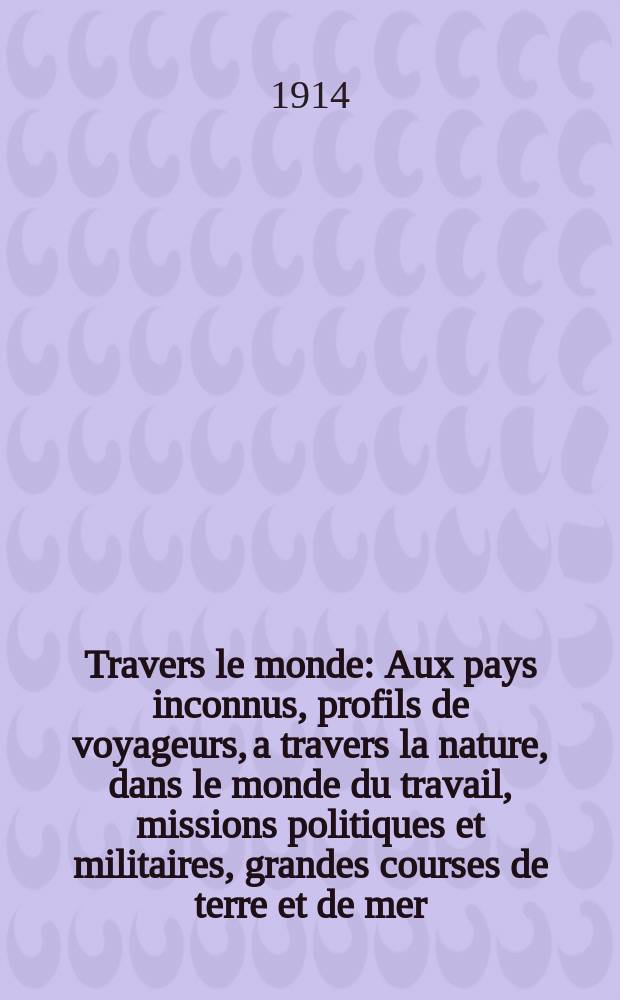 À Travers le monde : Aux pays inconnus, profils de voyageurs, a travers la nature, dans le monde du travail, missions politiques et militaires, grandes courses de terre et de mer, conseils aux voyageurs, excursions, parmi les races humaines, livres et cartes, bilan des exploration en cours, etc. N.S.[Année20] 1914, livr.27