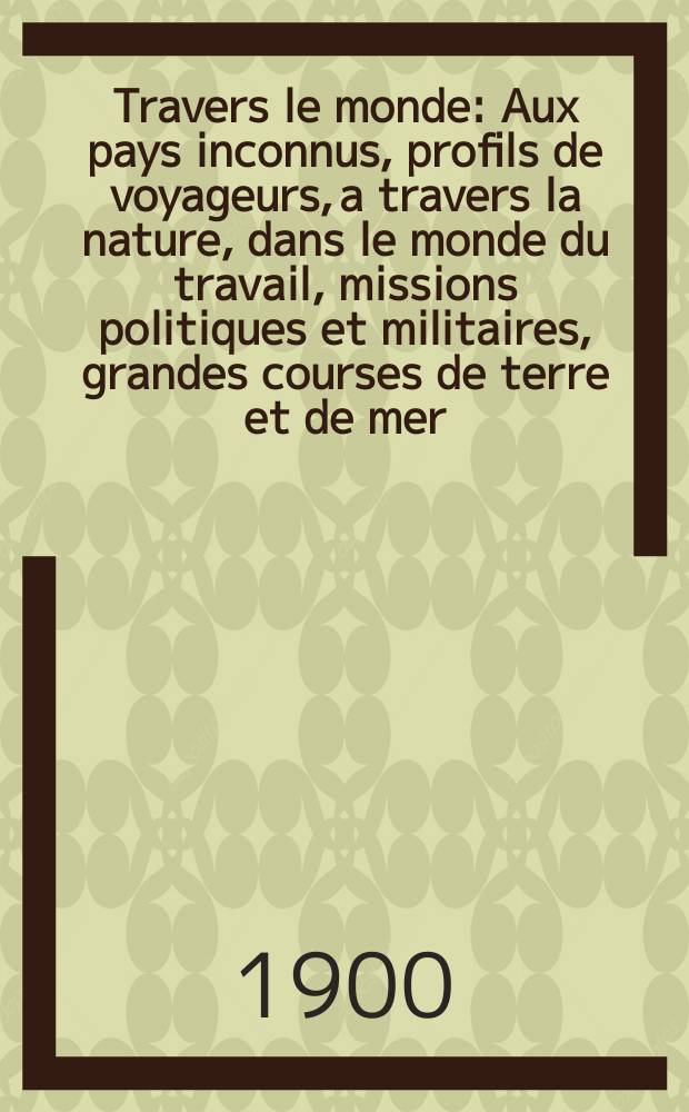 &Agrave; Travers le monde : Aux pays inconnus, profils de voyageurs, a travers la nature, dans le monde du travail, missions politiques et militaires, grandes courses de terre et de mer, conseils aux voyageurs, excursions, parmi les races humaines, livres et cartes, bilan des exploration en cours, etc. N.S. Ann&eacute;e6 1900, livr.9