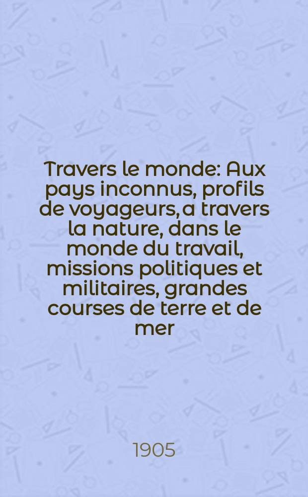 À Travers le monde : Aux pays inconnus, profils de voyageurs, a travers la nature, dans le monde du travail, missions politiques et militaires, grandes courses de terre et de mer, conseils aux voyageurs, excursions, parmi les races humaines, livres et cartes, bilan des exploration en cours, etc. N.S. Année11 1905, livr.27