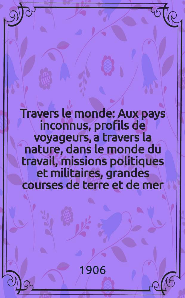 À Travers le monde : Aux pays inconnus, profils de voyageurs, a travers la nature, dans le monde du travail, missions politiques et militaires, grandes courses de terre et de mer, conseils aux voyageurs, excursions, parmi les races humaines, livres et cartes, bilan des exploration en cours, etc. N.S. Année12 1906, livr.4