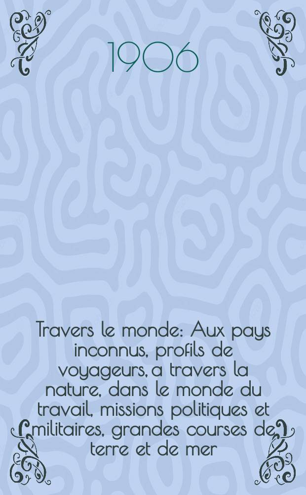 À Travers le monde : Aux pays inconnus, profils de voyageurs, a travers la nature, dans le monde du travail, missions politiques et militaires, grandes courses de terre et de mer, conseils aux voyageurs, excursions, parmi les races humaines, livres et cartes, bilan des exploration en cours, etc. N.S. Année12 1906, livr.6