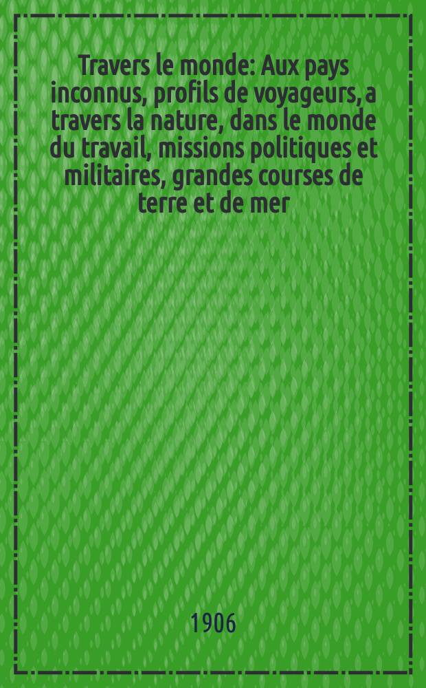 À Travers le monde : Aux pays inconnus, profils de voyageurs, a travers la nature, dans le monde du travail, missions politiques et militaires, grandes courses de terre et de mer, conseils aux voyageurs, excursions, parmi les races humaines, livres et cartes, bilan des exploration en cours, etc. N.S. Année12 1906, livr.7