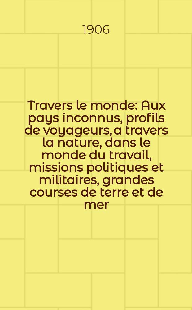 À Travers le monde : Aux pays inconnus, profils de voyageurs, a travers la nature, dans le monde du travail, missions politiques et militaires, grandes courses de terre et de mer, conseils aux voyageurs, excursions, parmi les races humaines, livres et cartes, bilan des exploration en cours, etc. N.S. Année12 1906, livr.37