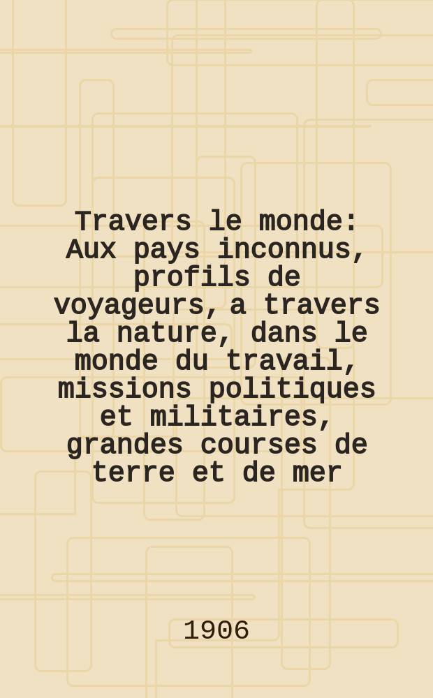 À Travers le monde : Aux pays inconnus, profils de voyageurs, a travers la nature, dans le monde du travail, missions politiques et militaires, grandes courses de terre et de mer, conseils aux voyageurs, excursions, parmi les races humaines, livres et cartes, bilan des exploration en cours, etc. N.S. Année12 1906, livr.38