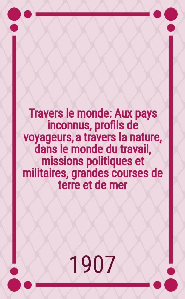 À Travers le monde : Aux pays inconnus, profils de voyageurs, a travers la nature, dans le monde du travail, missions politiques et militaires, grandes courses de terre et de mer, conseils aux voyageurs, excursions, parmi les races humaines, livres et cartes, bilan des exploration en cours, etc. N.S. Année13 1907, livr.17