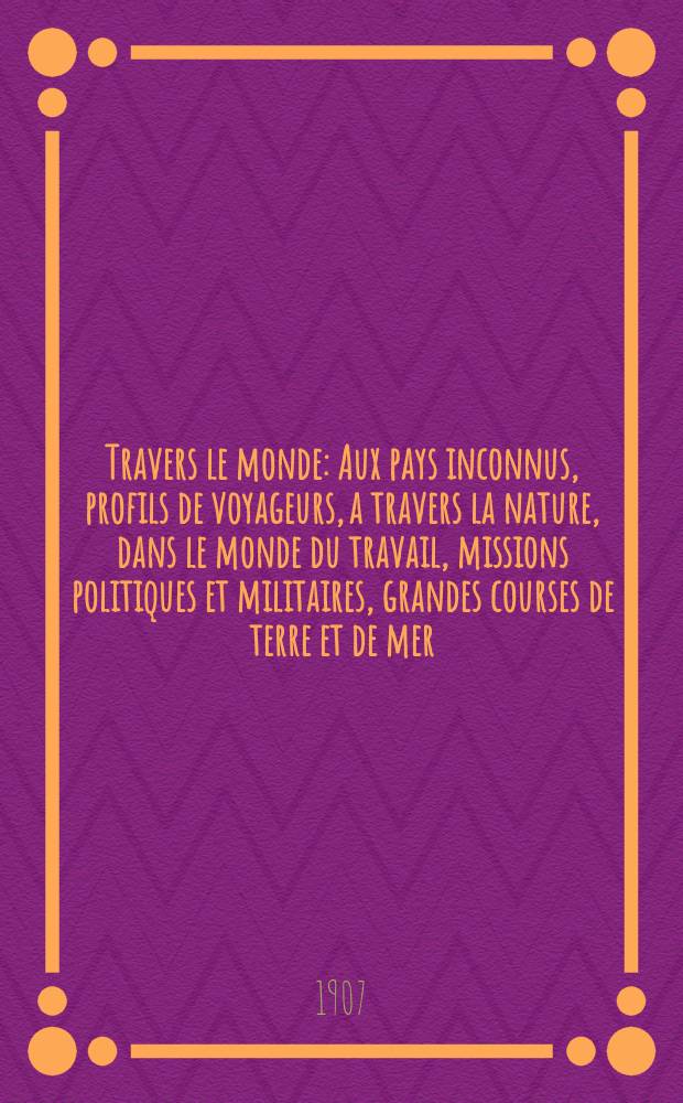 &Agrave; Travers le monde : Aux pays inconnus, profils de voyageurs, a travers la nature, dans le monde du travail, missions politiques et militaires, grandes courses de terre et de mer, conseils aux voyageurs, excursions, parmi les races humaines, livres et cartes, bilan des exploration en cours, etc. N.S. Ann&eacute;e13 1907, livr.18