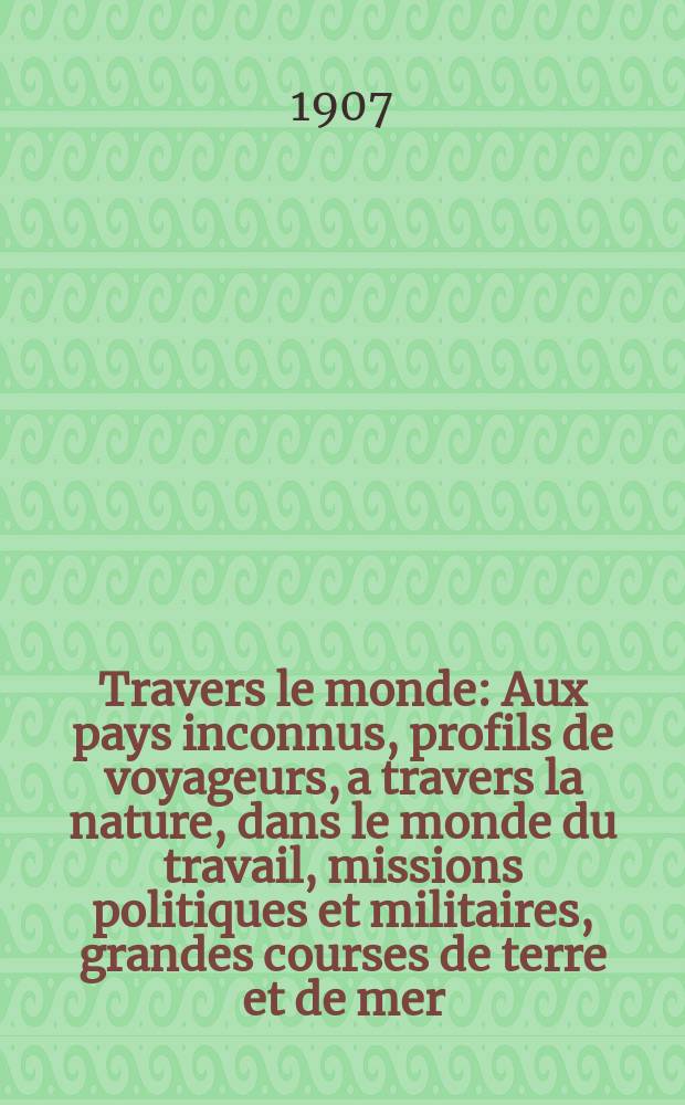 &Agrave; Travers le monde : Aux pays inconnus, profils de voyageurs, a travers la nature, dans le monde du travail, missions politiques et militaires, grandes courses de terre et de mer, conseils aux voyageurs, excursions, parmi les races humaines, livres et cartes, bilan des exploration en cours, etc. N.S. Ann&eacute;e13 1907, livr.19