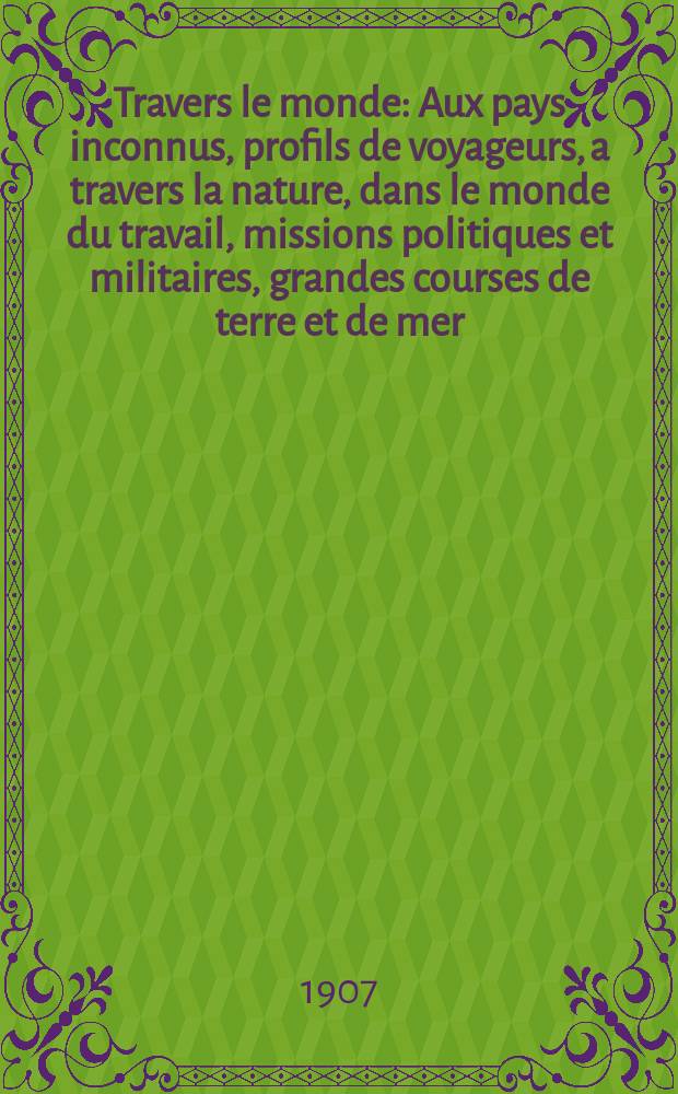 À Travers le monde : Aux pays inconnus, profils de voyageurs, a travers la nature, dans le monde du travail, missions politiques et militaires, grandes courses de terre et de mer, conseils aux voyageurs, excursions, parmi les races humaines, livres et cartes, bilan des exploration en cours, etc. N.S. Année13 1907, livr.47