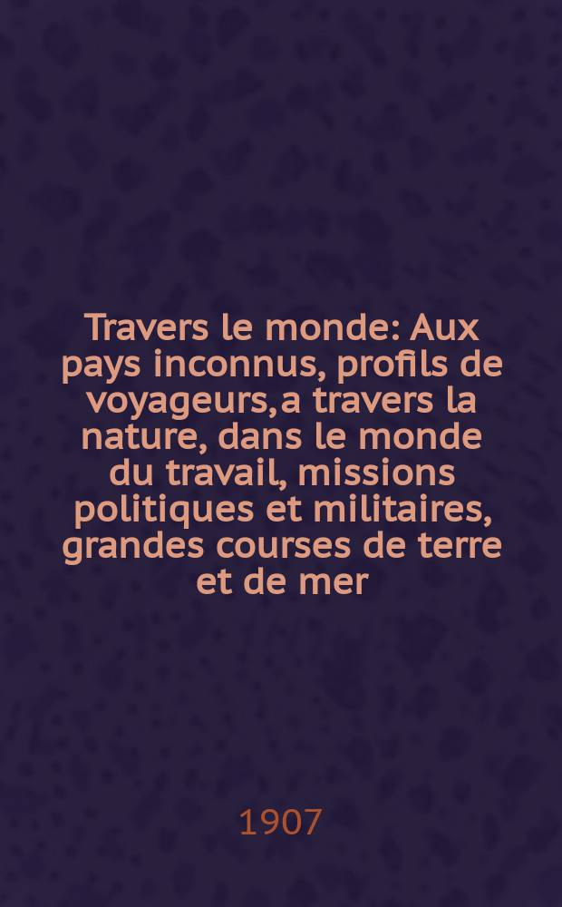 &Agrave; Travers le monde : Aux pays inconnus, profils de voyageurs, a travers la nature, dans le monde du travail, missions politiques et militaires, grandes courses de terre et de mer, conseils aux voyageurs, excursions, parmi les races humaines, livres et cartes, bilan des exploration en cours, etc. N.S. Ann&eacute;e13 1907, livr.48