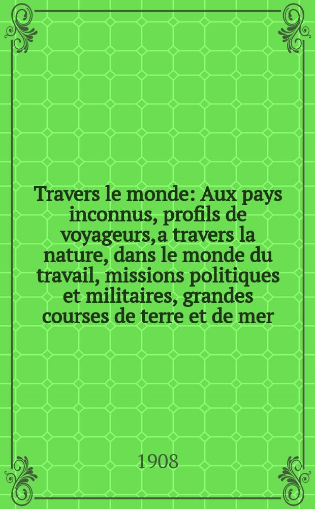 À Travers le monde : Aux pays inconnus, profils de voyageurs, a travers la nature, dans le monde du travail, missions politiques et militaires, grandes courses de terre et de mer, conseils aux voyageurs, excursions, parmi les races humaines, livres et cartes, bilan des exploration en cours, etc. N.S. Année14 1908, livr.2