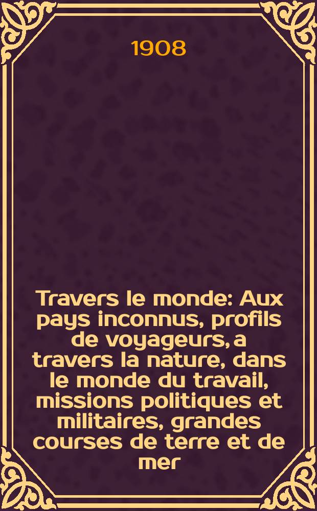 À Travers le monde : Aux pays inconnus, profils de voyageurs, a travers la nature, dans le monde du travail, missions politiques et militaires, grandes courses de terre et de mer, conseils aux voyageurs, excursions, parmi les races humaines, livres et cartes, bilan des exploration en cours, etc. N.S. Année14 1908, livr.25