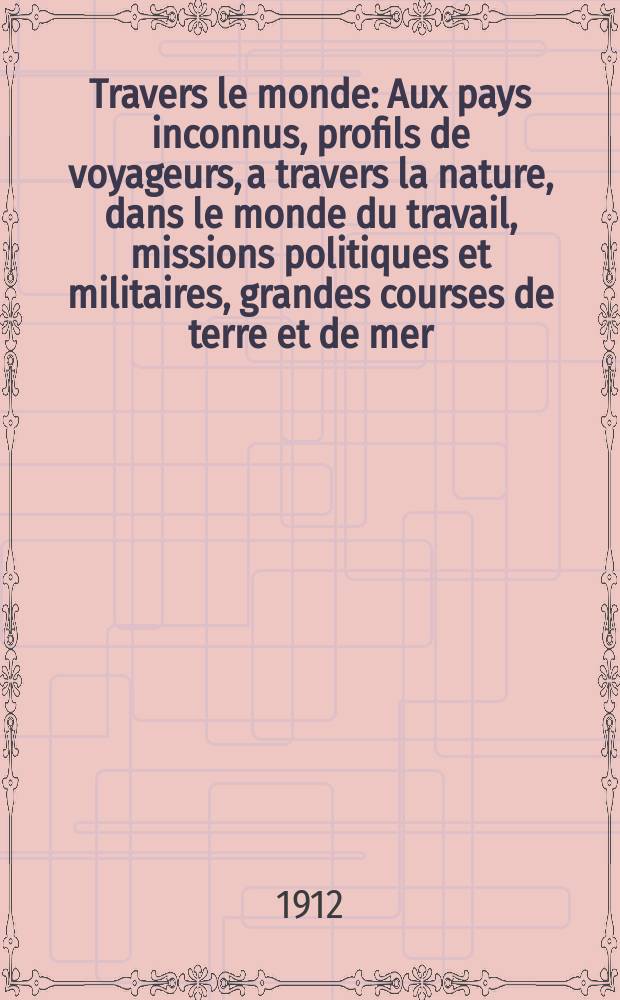 À Travers le monde : Aux pays inconnus, profils de voyageurs, a travers la nature, dans le monde du travail, missions politiques et militaires, grandes courses de terre et de mer, conseils aux voyageurs, excursions, parmi les races humaines, livres et cartes, bilan des exploration en cours, etc. N.S. Année18 1912, livr.34