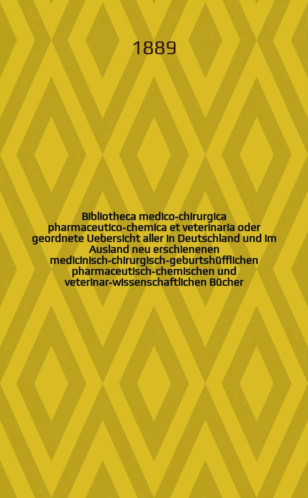 Bibliotheca medico-chirurgica pharmaceutico-chemica et veterinaria oder geordnete Uebersicht aller in Deutschland und im Ausland neu erschienenen medicinisch-chirurgisch-geburtshüfflichen pharmaceutisch-chemischen und veterinar-wissenschaftlichen Bücher. Jg.4(43) 1889, H.3