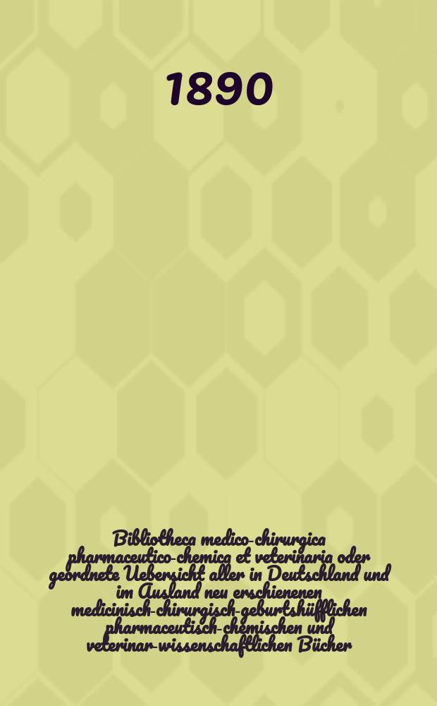 Bibliotheca medico-chirurgica pharmaceutico-chemica et veterinaria oder geordnete Uebersicht aller in Deutschland und im Ausland neu erschienenen medicinisch-chirurgisch-geburtshüfflichen pharmaceutisch-chemischen und veterinar-wissenschaftlichen Bücher. Jg.4(43) 1890, H.4