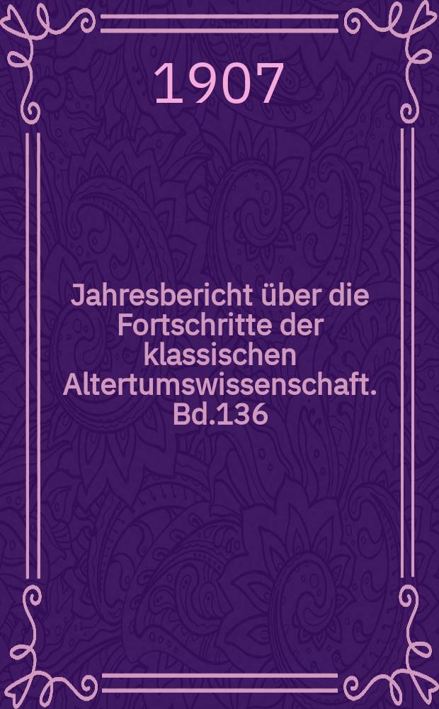 Jahresbericht über die Fortschritte der klassischen Altertumswissenschaft. Bd.136