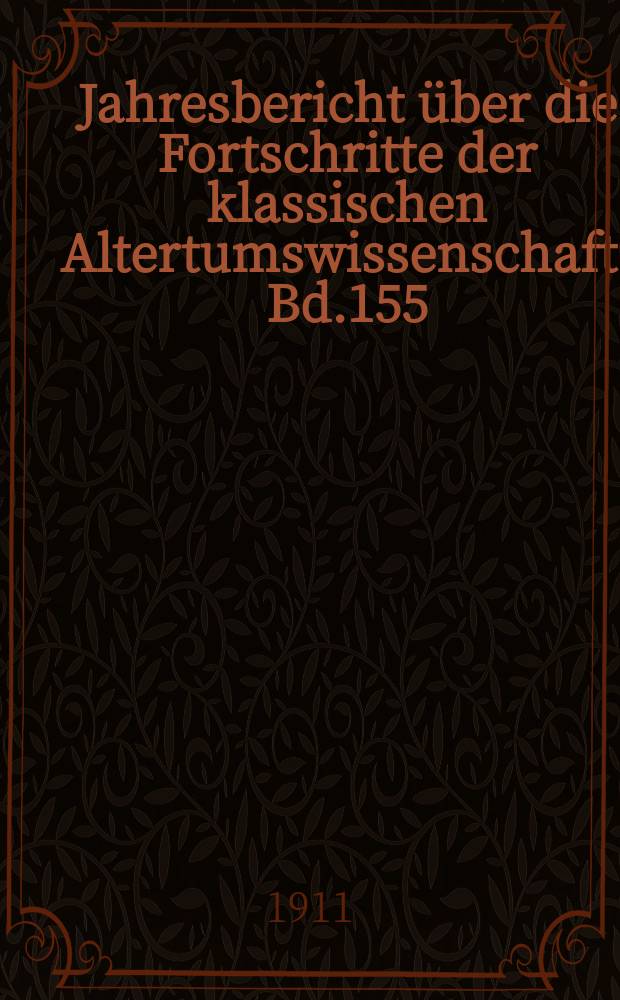 Jahresbericht über die Fortschritte der klassischen Altertumswissenschaft. Bd.155
