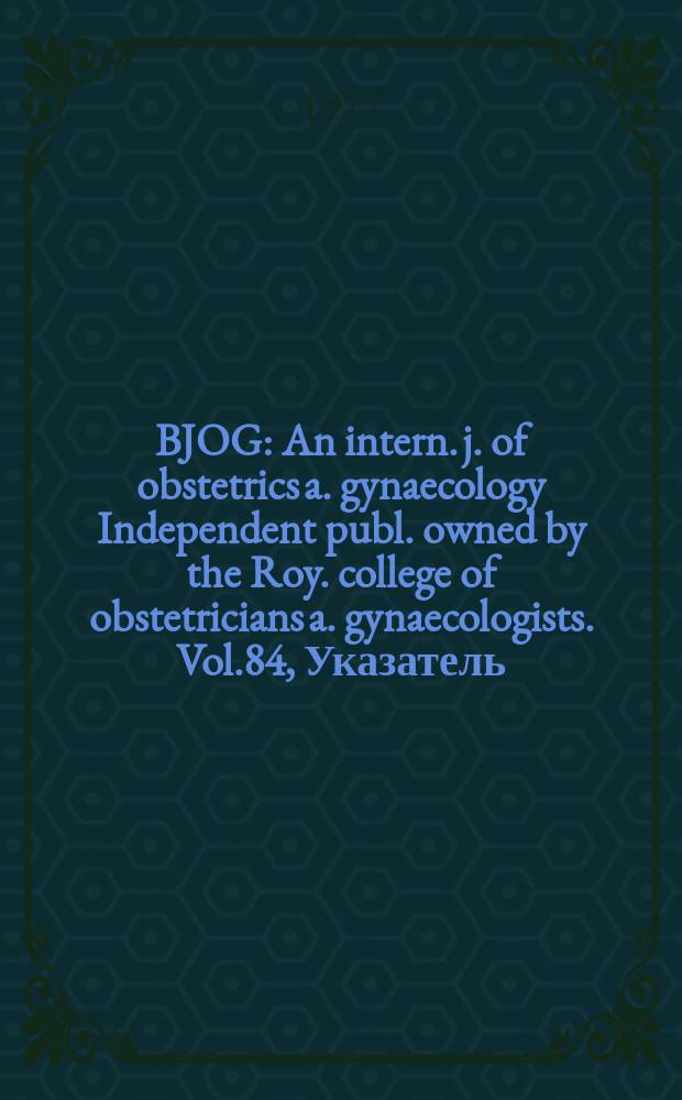 BJOG : An intern. j. of obstetrics a. gynaecology [Independent publ. owned by the Roy. college of obstetricians a. gynaecologists]. Vol.84, Указатель