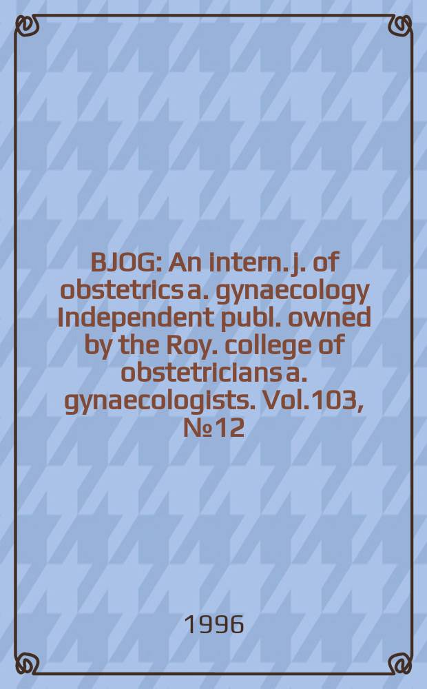 BJOG : An intern. j. of obstetrics a. gynaecology [Independent publ. owned by the Roy. college of obstetricians a. gynaecologists]. Vol.103, №12