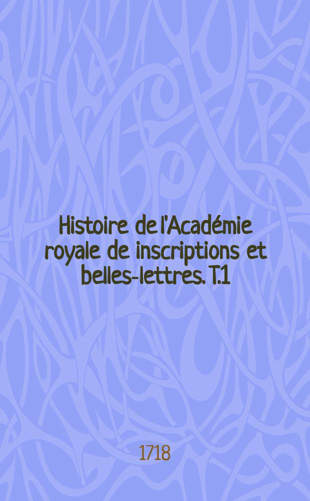 Histoire de l'Académie royale de inscriptions et belles-lettres. T.1 : Depuis son établissement jusqu'a présent