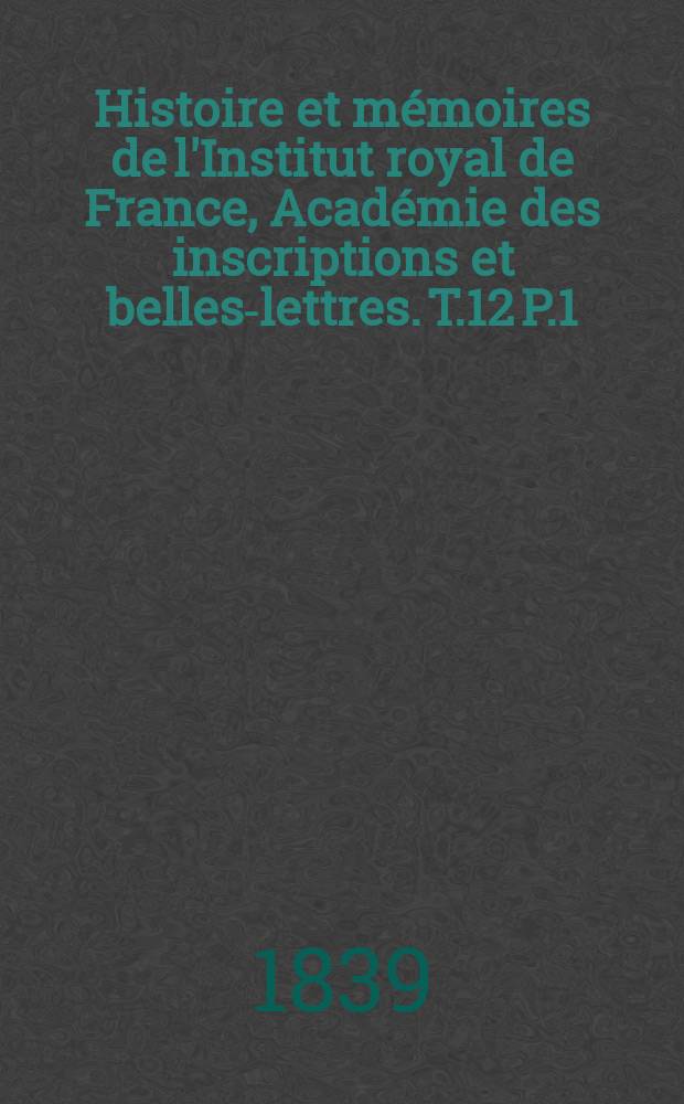 Histoire et mémoires de l'Institut royal de France, Académie des inscriptions et belles-lettres. T.12 P.1