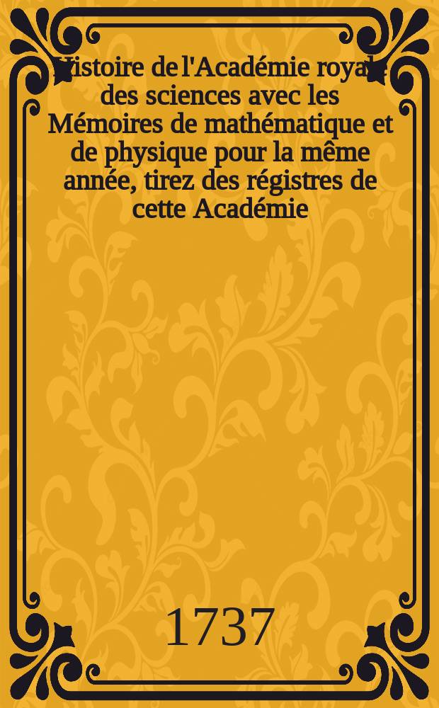 Histoire de l'Acad&eacute;mie royale des sciences avec les M&eacute;moires de math&eacute;matique et de physique pour la m&ecirc;me ann&eacute;e, tirez des r&eacute;gistres de cette Acad&eacute;mie