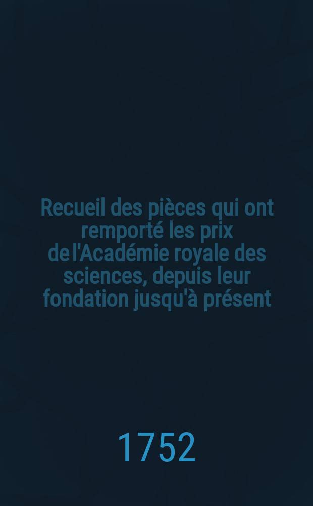 Recueil des pi&egrave;ces qui ont remport&eacute; les prix de l'Acad&eacute;mie royale des sciences, depuis leur fondation jusqu'&agrave; pr&eacute;sent : Avec les pi&egrave;ces qui y ont concouru. T.5 : Contenant les pi&egrave;ces depuis 1741 jusqu'en 1744